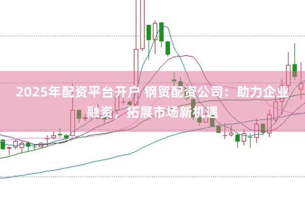 2025年配资平台开户 钢贸配资公司：助力企业融资，拓展市场新机遇