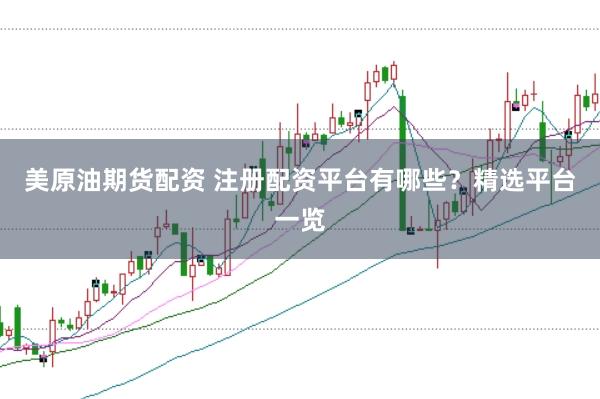 美原油期货配资 注册配资平台有哪些？精选平台一览