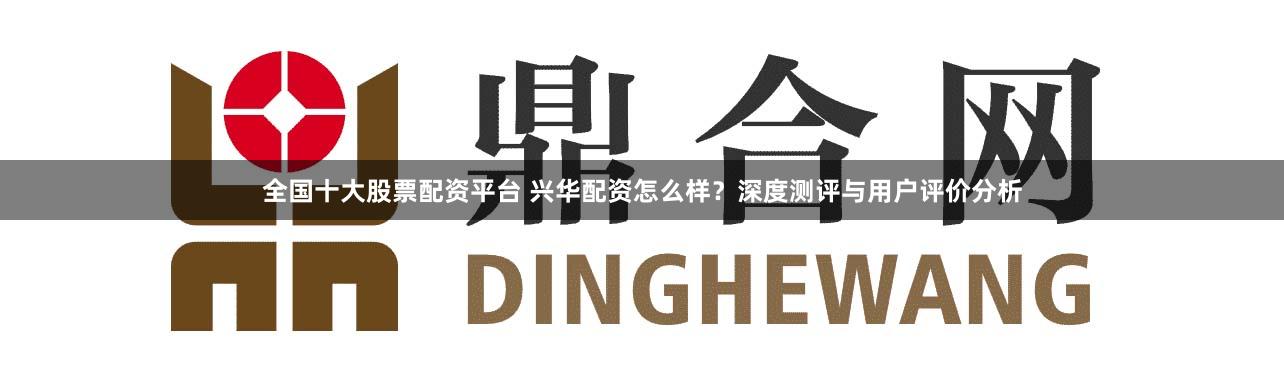 全国十大股票配资平台 兴华配资怎么样？深度测评与用户评价分析